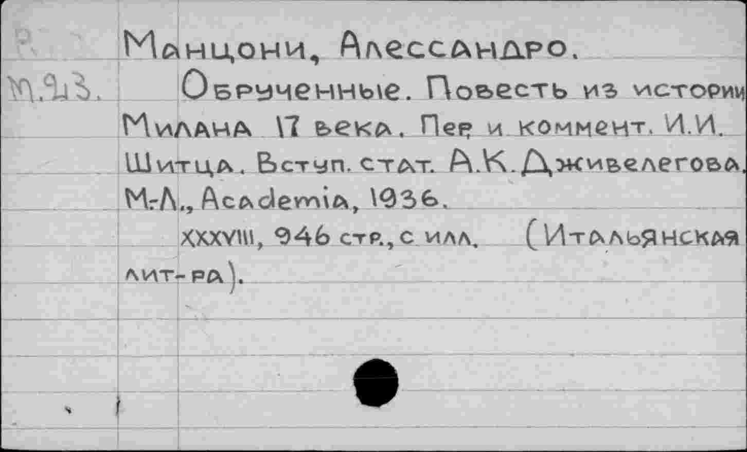 ﻿	и»	НИОНИ. ^ДСССДНАРО.
	Обрученные. Повесть из истории Нидана \7 е>екА. Пея? и коммент. И .И.	
	Шитил. Вступ.стдт. А. К./ХжилелегоВА.	
	МгЛ	,, Ас/хс1ет\гх> ^ЗЬ.
		Хххуш, 946 стр.,с илл. (Итальянская
	лит	-ра].
		
		
		
ч		
		